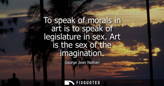 Small: To speak of morals in art is to speak of legislature in sex. Art is the sex of the imagination