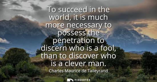 Small: To succeed in the world, it is much more necessary to possess the penetration to discern who is a fool, than t