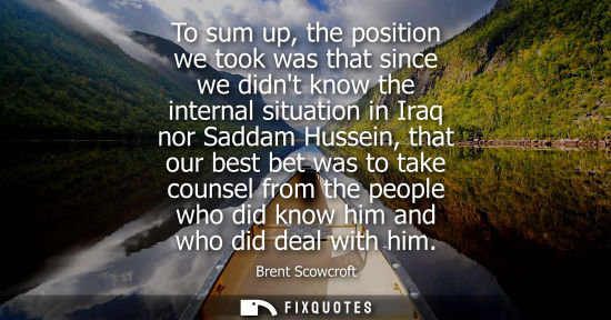 Small: To sum up, the position we took was that since we didnt know the internal situation in Iraq nor Saddam 
