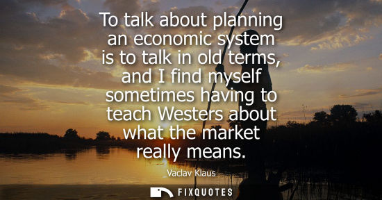 Small: To talk about planning an economic system is to talk in old terms, and I find myself sometimes having t