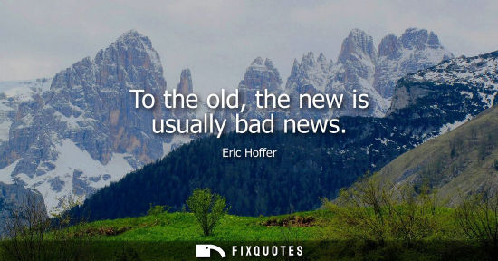 Small: To the old, the new is usually bad news - Eric Hoffer