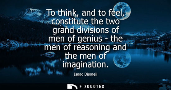 Small: To think, and to feel, constitute the two grand divisions of men of genius - the men of reasoning and t