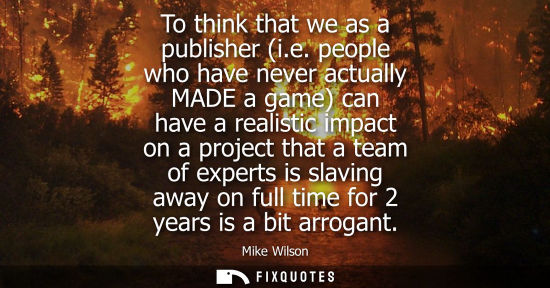 Small: To think that we as a publisher (i.e. people who have never actually MADE a game) can have a realistic 