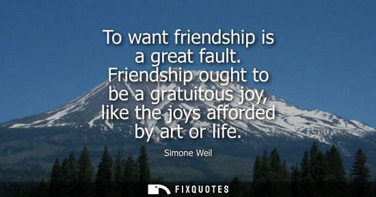 Small: To want friendship is a great fault. Friendship ought to be a gratuitous joy, like the joys afforded by