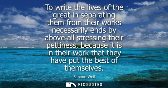 Small: To write the lives of the great in separating them from their works necessarily ends by above all stres