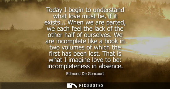 Small: Today I begin to understand what love must be, if it exists... When we are parted, we each feel the lac