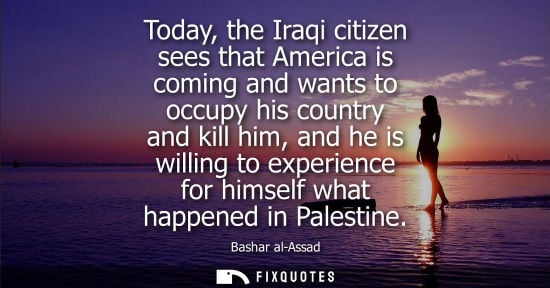 Small: Today, the Iraqi citizen sees that America is coming and wants to occupy his country and kill him, and 