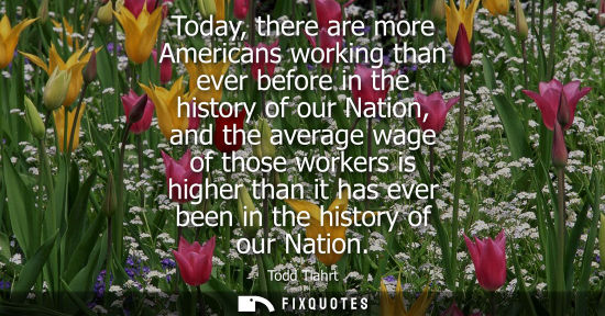 Small: Today, there are more Americans working than ever before in the history of our Nation, and the average 