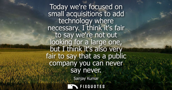 Small: Today were focused on small acquisitions to add technology where necessary. I think its fair to say wer