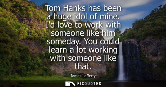 Small: Tom Hanks has been a huge idol of mine. Id love to work with someone like him someday. You could learn 