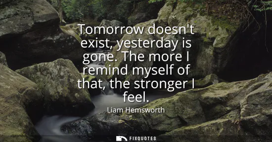 Small: Tomorrow doesnt exist, yesterday is gone. The more I remind myself of that, the stronger I feel