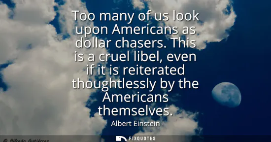 Small: Too many of us look upon Americans as dollar chasers. This is a cruel libel, even if it is reiterated thoughtl