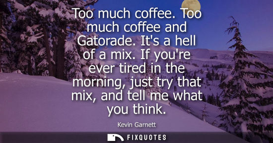 Small: Too much coffee. Too much coffee and Gatorade. Its a hell of a mix. If youre ever tired in the morning,