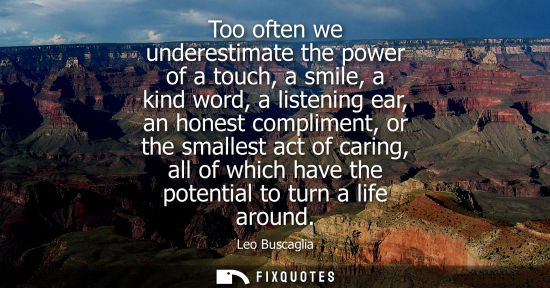 Small: Too often we underestimate the power of a touch, a smile, a kind word, a listening ear, an honest compl