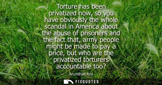 Small: Torture has been privatized now, so you have obviously the whole scandal in America about the abuse of 