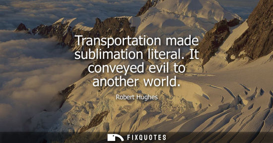Small: Robert Hughes: Transportation made sublimation literal. It conveyed evil to another world