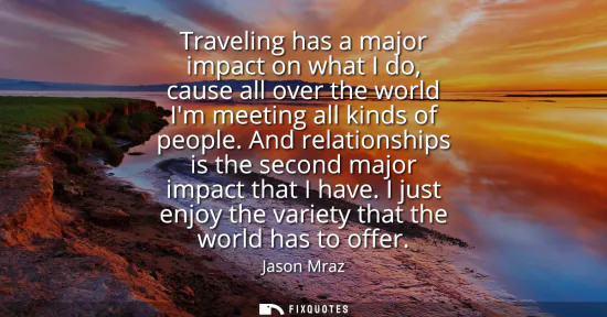 Small: Traveling has a major impact on what I do, cause all over the world Im meeting all kinds of people. And relati