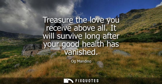Small: Treasure the love you receive above all. It will survive long after your good health has vanished
