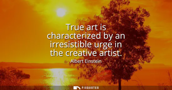 Small: True art is characterized by an irresistible urge in the creative artist