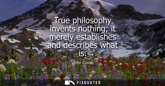 Small: True philosophy invents nothing it merely establishes and describes what is