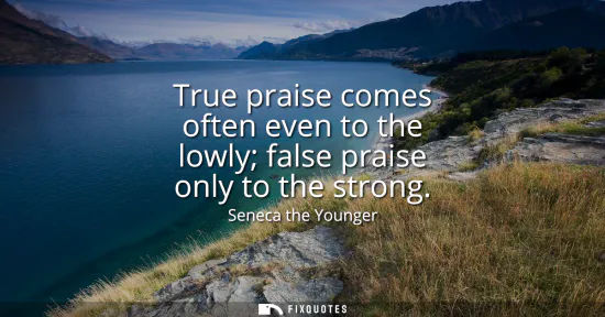 Small: True praise comes often even to the lowly false praise only to the strong