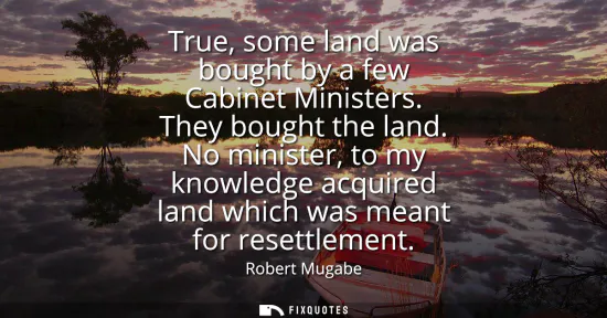 Small: True, some land was bought by a few Cabinet Ministers. They bought the land. No minister, to my knowledge acqu