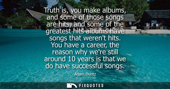 Small: Truth is, you make albums, and some of those songs are hits, and some of the greatest hits albums have 