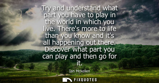 Small: Try and understand what part you have to play in the world in which you live. Theres more to life than 