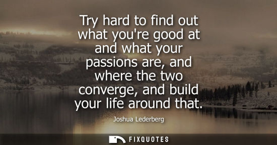 Small: Try hard to find out what youre good at and what your passions are, and where the two converge, and bui