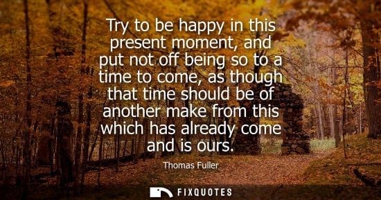 Small: Try to be happy in this present moment, and put not off being so to a time to come, as though that time