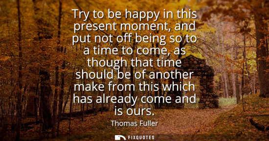 Small: Try to be happy in this present moment, and put not off being so to a time to come, as though that time should