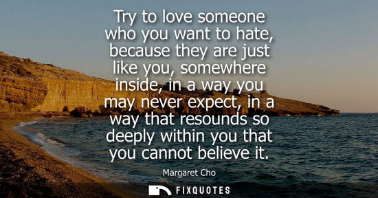Small: Try to love someone who you want to hate, because they are just like you, somewhere inside, in a way yo
