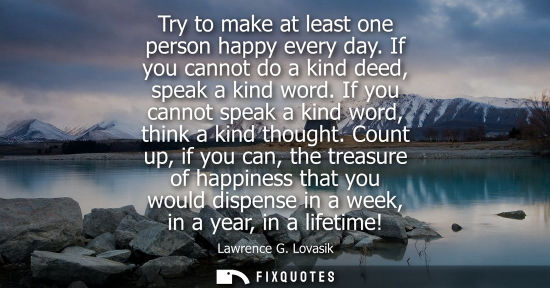Small: Try to make at least one person happy every day. If you cannot do a kind deed, speak a kind word. If yo