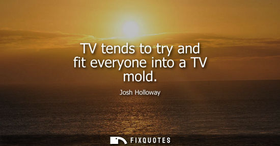 Small: TV tends to try and fit everyone into a TV mold