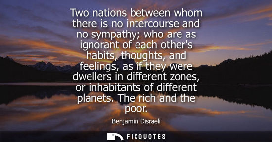 Small: Benjamin Disraeli - Two nations between whom there is no intercourse and no sympathy who are as ignorant of ea