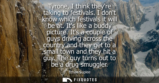 Small: Tyrone, I think theyre taking to festivals. I dont know which festivals it will be at. Its like a buddy