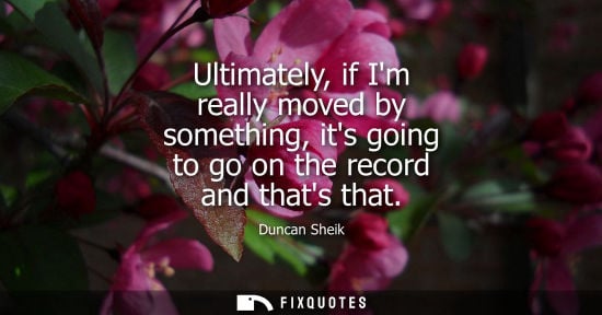 Small: Ultimately, if Im really moved by something, its going to go on the record and thats that