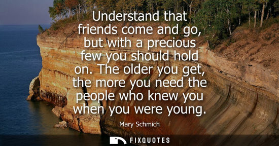Small: Understand that friends come and go, but with a precious few you should hold on. The older you get, the