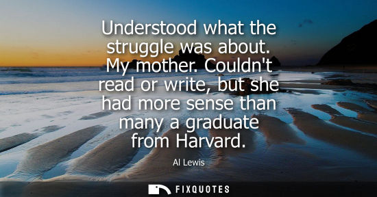 Small: Understood what the struggle was about. My mother. Couldnt read or write, but she had more sense than m