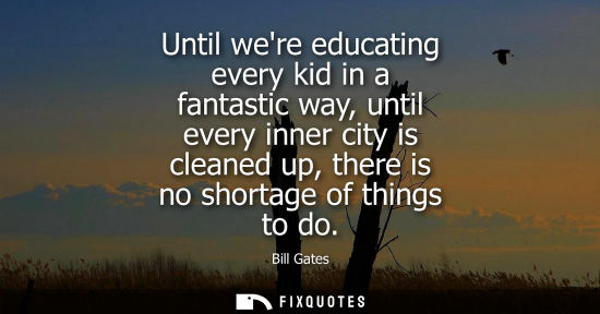 Small: Bill Gates: Until were educating every kid in a fantastic way, until every inner city is cleaned up, there is 