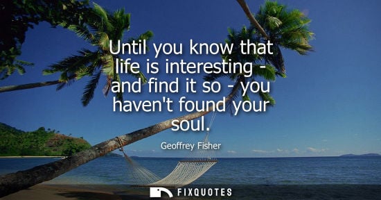 Small: Until you know that life is interesting - and find it so - you havent found your soul