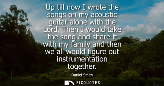 Small: Up till now I wrote the songs on my acoustic guitar alone with the Lord. Then I would take the song and