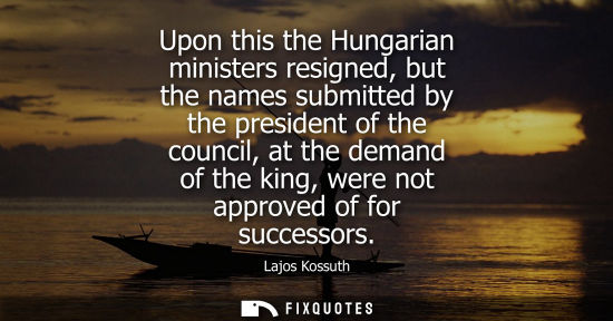 Small: Upon this the Hungarian ministers resigned, but the names submitted by the president of the council, at the de