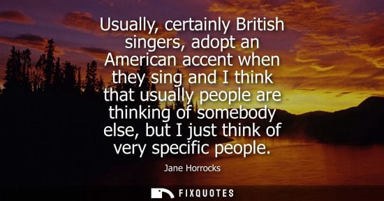 Small: Usually, certainly British singers, adopt an American accent when they sing and I think that usually pe