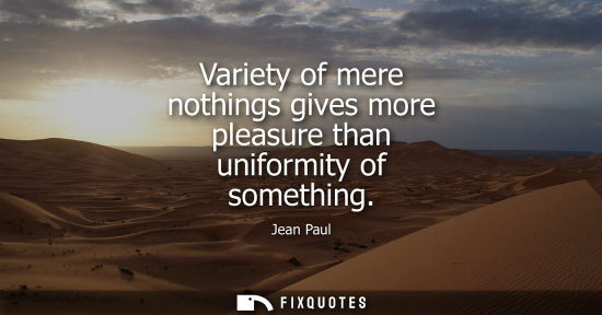 Small: Variety of mere nothings gives more pleasure than uniformity of something