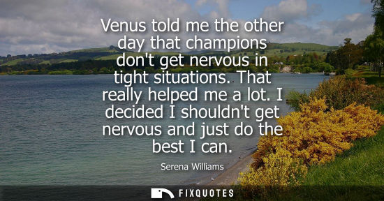 Small: Venus told me the other day that champions dont get nervous in tight situations. That really helped me 
