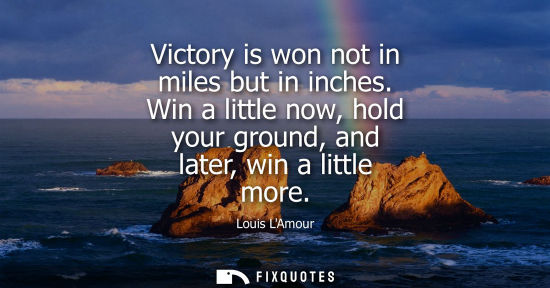 Small: Victory is won not in miles but in inches. Win a little now, hold your ground, and later, win a little 