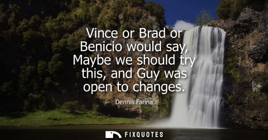 Small: Vince or Brad or Benicio would say, Maybe we should try this, and Guy was open to changes