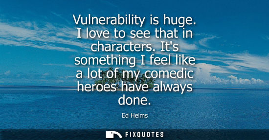 Small: Vulnerability is huge. I love to see that in characters. Its something I feel like a lot of my comedic 