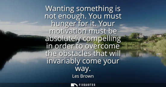 Small: Wanting something is not enough. You must hunger for it. Your motivation must be absolutely compelling in orde